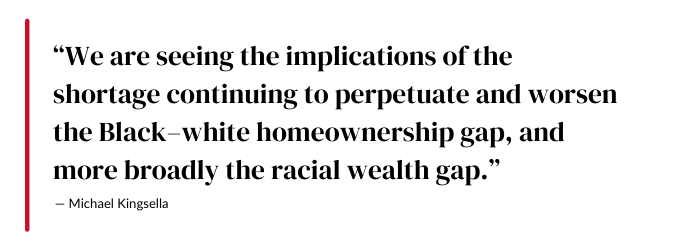 We are seeing the implications of the shortage continuing to perpetuate and worsen the Black–white homeownership gap, and more broadly the racial wealth gap