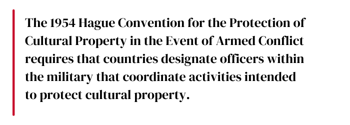 The 1954 Hague Convention for the Protection of Cultural Property in the Event of Armed Conflict requires that countries designate officers within the military that coordinate activities intended to protect cultural property.
